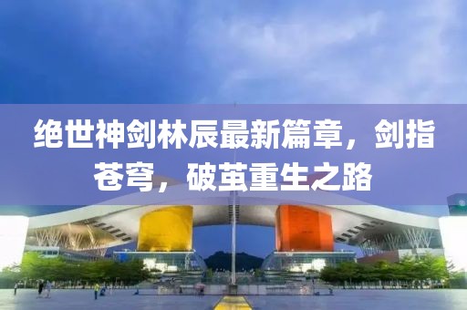 絕世神劍林辰最新篇章，劍指蒼穹，破繭重生之路