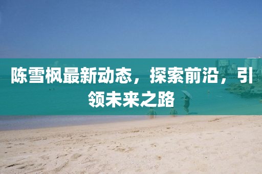 陳雪楓最新動態(tài)，探索前沿，引領(lǐng)未來之路