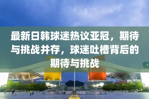 最新日韓球迷熱議亞冠，期待與挑戰(zhàn)并存，球迷吐槽背后的期待與挑戰(zhàn)