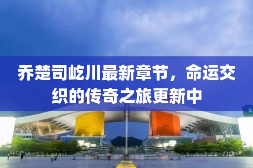 喬楚司屹川最新章節(jié)，命運交織的傳奇之旅更新中