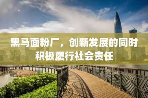 黑馬面粉廠，創(chuàng)新發(fā)展的同時(shí)積極履行社會(huì)責(zé)任
