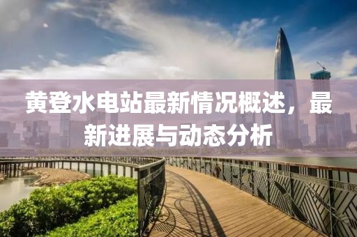 黃登水電站最新情況概述，最新進(jìn)展與動態(tài)分析