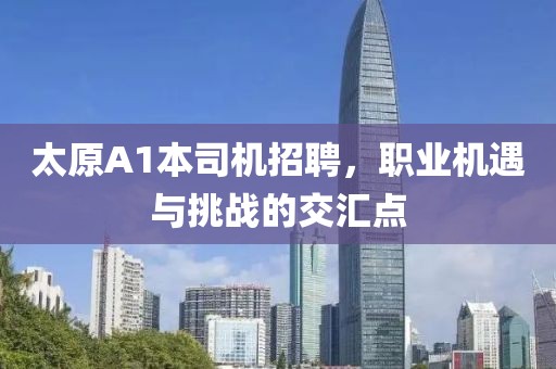 太原A1本司機(jī)招聘，職業(yè)機(jī)遇與挑戰(zhàn)的交匯點(diǎn)