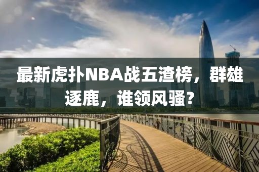 最新虎撲NBA戰(zhàn)五渣榜，群雄逐鹿，誰領風騷？