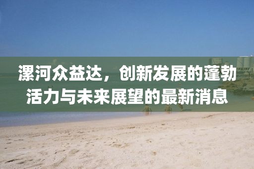漯河眾益達(dá)，創(chuàng)新發(fā)展的蓬勃活力與未來(lái)展望的最新消息