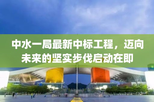 中水一局最新中標工程，邁向未來的堅實步伐啟動在即