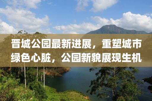 晉城公園最新進(jìn)展，重塑城市綠色心臟，公園新貌展現(xiàn)生機(jī)