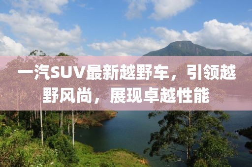 一汽SUV最新越野車，引領越野風尚，展現(xiàn)卓越性能
