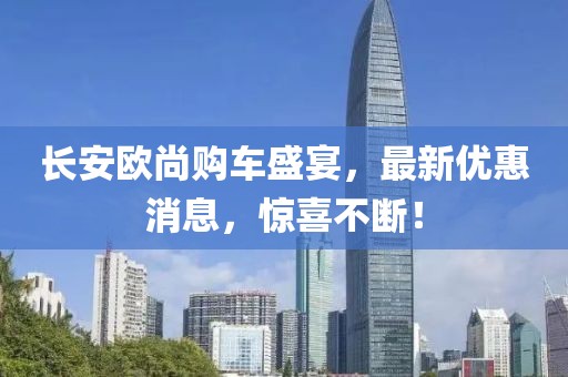 長安歐尚購車盛宴，最新優(yōu)惠消息，驚喜不斷！