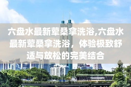 六盤水最新葷桑拿洗浴,六盤水最新葷桑拿洗浴，體驗極致舒適與放松的完美結合