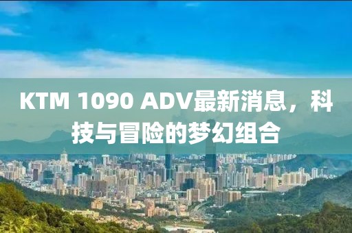 KTM 1090 ADV最新消息，科技與冒險(xiǎn)的夢(mèng)幻組合