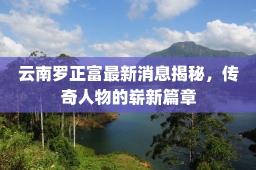 云南羅正富最新消息揭秘，傳奇人物的嶄新篇章