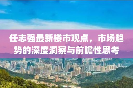 任志強(qiáng)最新樓市觀點(diǎn)，市場趨勢的深度洞察與前瞻性思考