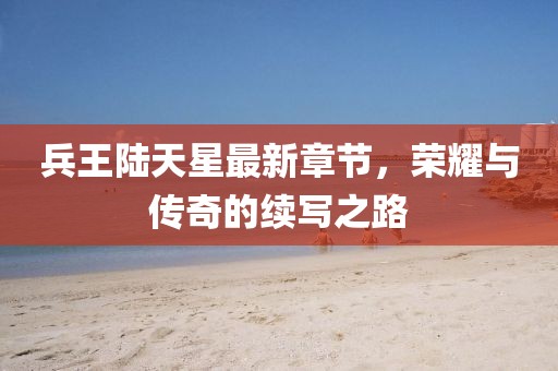 兵王陸天星最新章節(jié)，榮耀與傳奇的續(xù)寫之路