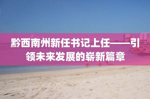 黔西南州新任書記上任——引領(lǐng)未來發(fā)展的嶄新篇章