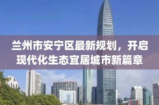 蘭州市安寧區(qū)最新規(guī)劃，開啟現(xiàn)代化生態(tài)宜居城市新篇章