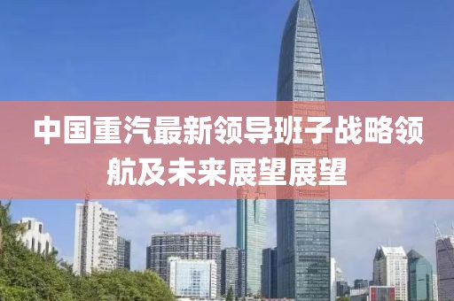 中國重汽最新領(lǐng)導(dǎo)班子戰(zhàn)略領(lǐng)航及未來展望展望