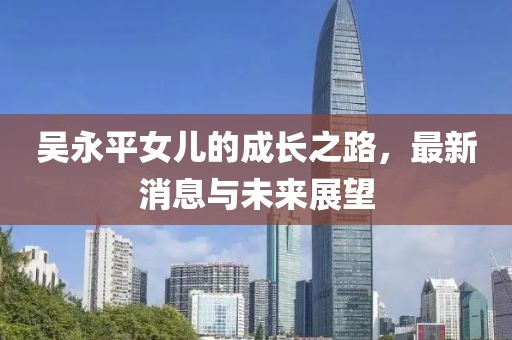 吳永平女兒的成長之路，最新消息與未來展望