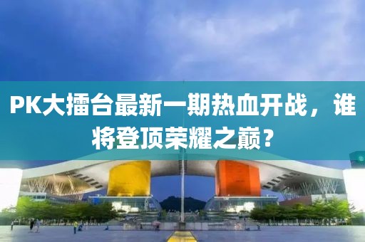 PK大擂臺(tái)最新一期熱血開(kāi)戰(zhàn)，誰(shuí)將登頂榮耀之巔？