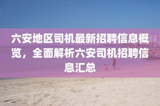 六安地區(qū)司機(jī)最新招聘信息概覽，全面解析六安司機(jī)招聘信息匯總