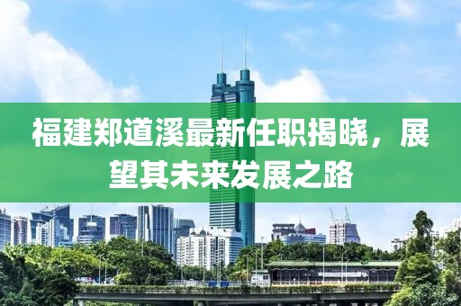 福建鄭道溪最新任職揭曉，展望其未來發(fā)展之路