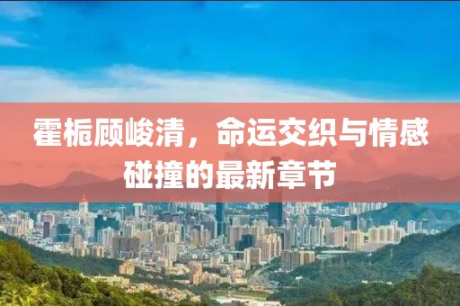 霍梔顧峻清，命運(yùn)交織與情感碰撞的最新章節(jié)