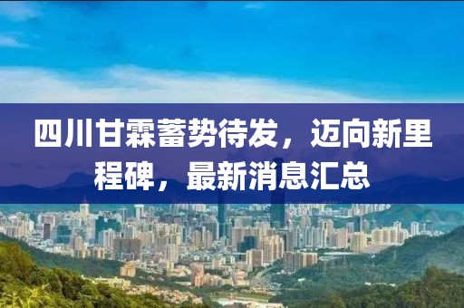 四川甘霖蓄勢待發(fā)，邁向新里程碑，最新消息匯總