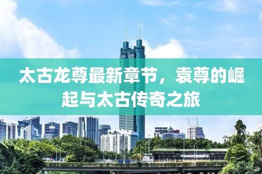 太古龍尊最新章節(jié)，袁尊的崛起與太古傳奇之旅