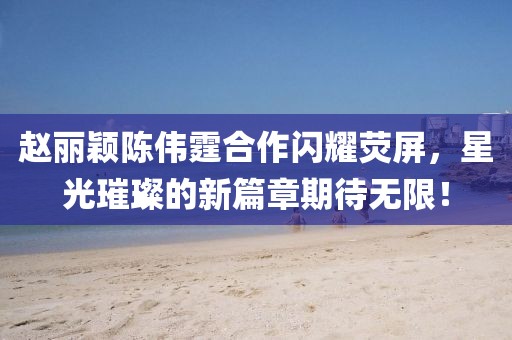 趙麗穎陳偉霆合作閃耀熒屏，星光璀璨的新篇章期待無(wú)限！
