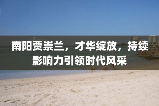 南陽賈崇蘭，才華綻放，持續(xù)影響力引領時代風采