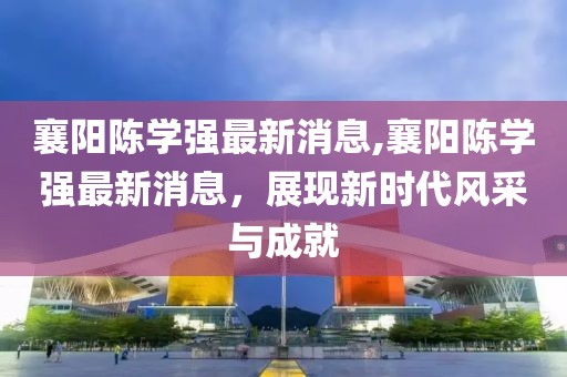 襄陽陳學(xué)強(qiáng)最新消息,襄陽陳學(xué)強(qiáng)最新消息，展現(xiàn)新時代風(fēng)采與成就