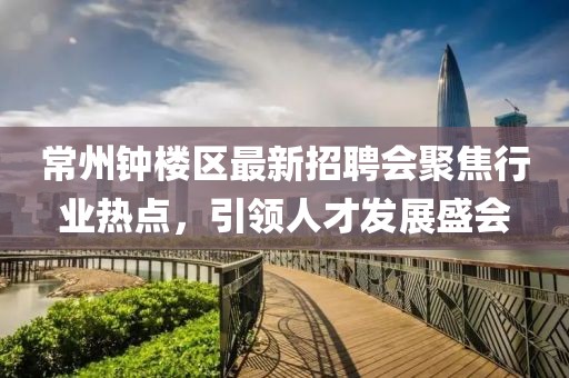 常州鐘樓區(qū)最新招聘會聚焦行業(yè)熱點，引領(lǐng)人才發(fā)展盛會