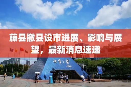 藤縣撤縣設(shè)市進(jìn)展、影響與展望，最新消息速遞