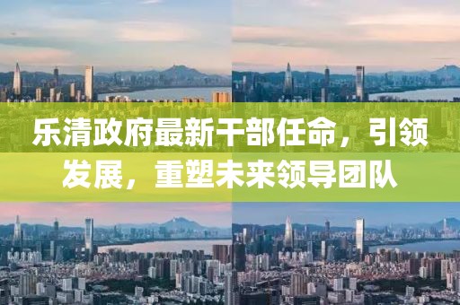 樂清政府最新干部任命，引領(lǐng)發(fā)展，重塑未來領(lǐng)導(dǎo)團(tuán)隊(duì)