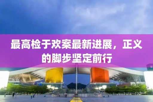 最高檢于歡案最新進(jìn)展，正義的腳步堅定前行