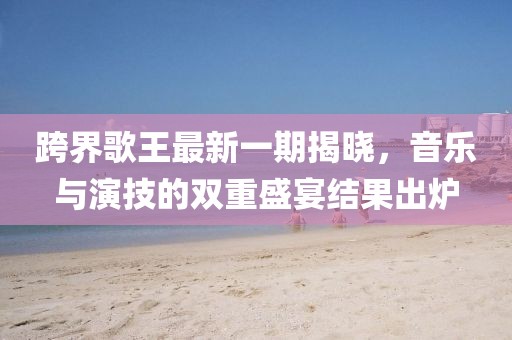 跨界歌王最新一期揭曉，音樂與演技的雙重盛宴結(jié)果出爐