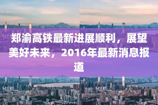 鄭渝高鐵最新進(jìn)展順利，展望美好未來，2016年最新消息報(bào)道