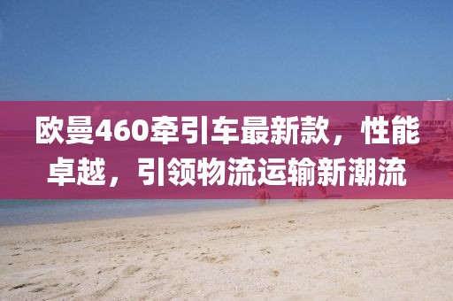 歐曼460牽引車最新款，性能卓越，引領物流運輸新潮流