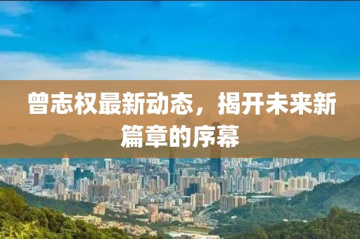 曾志權(quán)最新動態(tài)，揭開未來新篇章的序幕