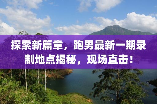 探索新篇章，跑男最新一期錄制地點(diǎn)揭秘，現(xiàn)場(chǎng)直擊！