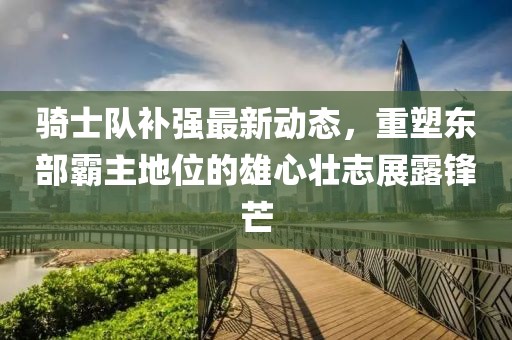 騎士隊補強最新動態(tài)，重塑東部霸主地位的雄心壯志展露鋒芒
