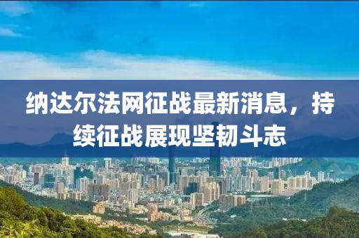 納達(dá)爾法網(wǎng)征戰(zhàn)最新消息，持續(xù)征戰(zhàn)展現(xiàn)堅(jiān)韌斗志