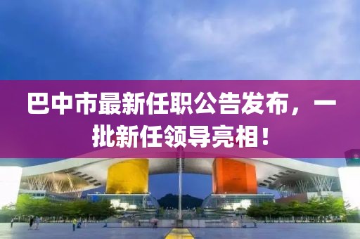 巴中市最新任職公告發(fā)布，一批新任領(lǐng)導(dǎo)亮相！