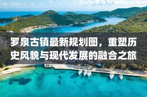 羅泉古鎮(zhèn)最新規(guī)劃圖，重塑歷史風(fēng)貌與現(xiàn)代發(fā)展的融合之旅