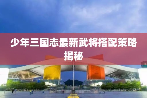 少年三國志最新武將搭配策略揭秘