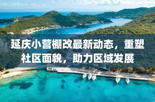 延慶小營棚改最新動態(tài)，重塑社區(qū)面貌，助力區(qū)域發(fā)展