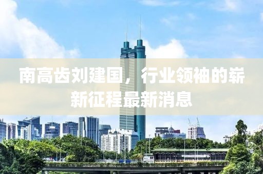 南高齒劉建國，行業(yè)領(lǐng)袖的嶄新征程最新消息