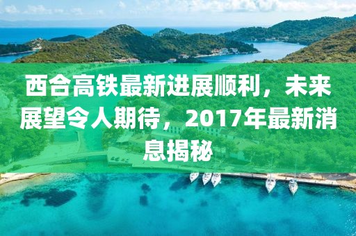 西合高鐵最新進(jìn)展順利，未來(lái)展望令人期待，2017年最新消息揭秘
