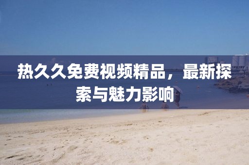 熱久久免費(fèi)視頻精品，最新探索與魅力影響