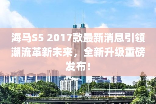海馬S5 2017款最新消息引領(lǐng)潮流革新未來(lái)，全新升級(jí)重磅發(fā)布！